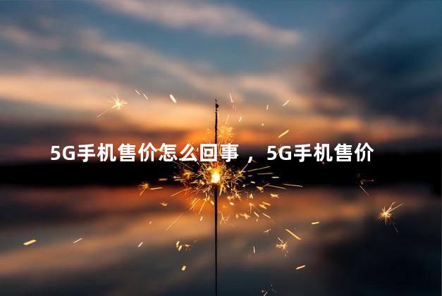 5G手机售价怎么回事 ，5G手机售价多少钱